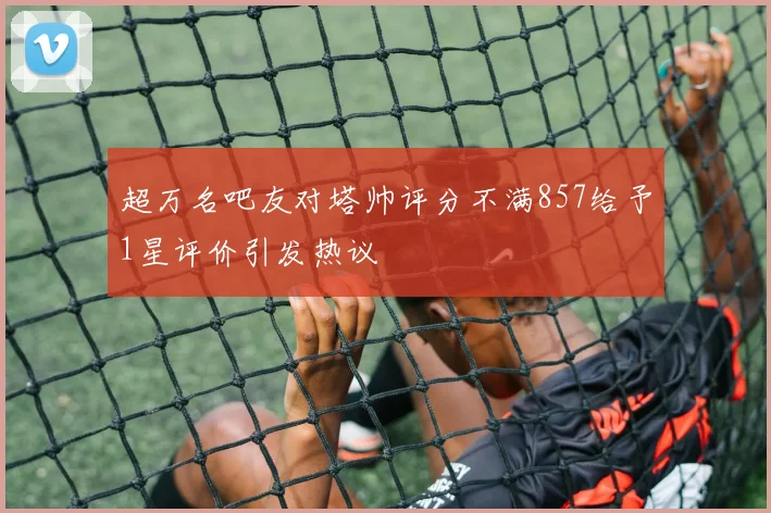超万名吧友对塔帅评分不满857给予1星评价引发热议