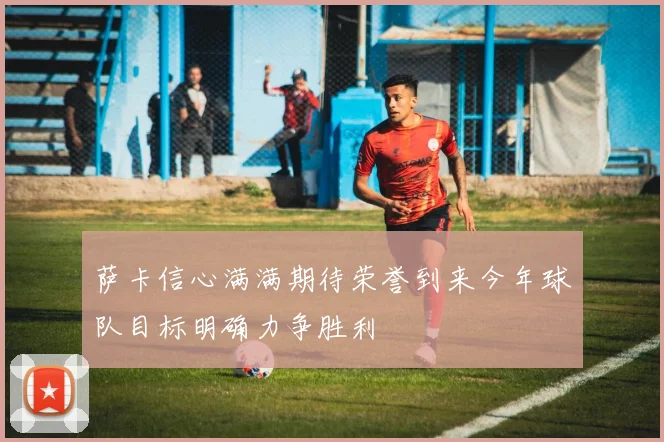 萨卡信心满满期待荣誉到来今年球队目标明确力争胜利