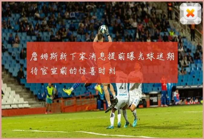 詹姆斯新下家消息提前曝光球迷期待官宣前的惊喜时刻
