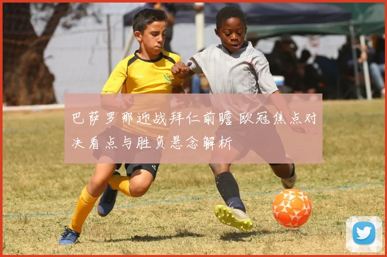 巴萨罗那迎战拜仁前瞻 欧冠焦点对决看点与胜负悬念解析