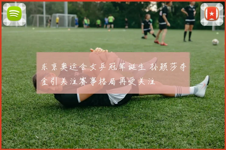 东京奥运会女乒冠军诞生 孙颖莎夺金引关注赛事格局再受关注