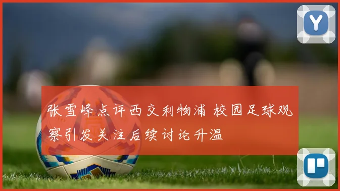 张雪峰点评西交利物浦 校园足球观察引发关注后续讨论升温