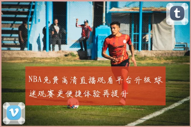 NBA免费高清直播观看平台升级 球迷观赛更便捷体验再提升