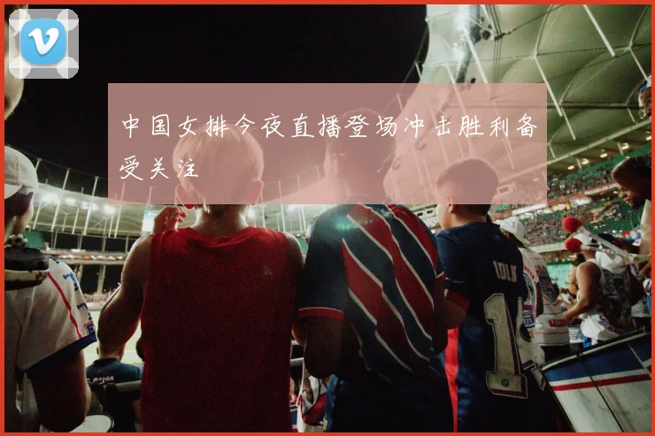 中国女排今夜直播登场冲击胜利备受关注