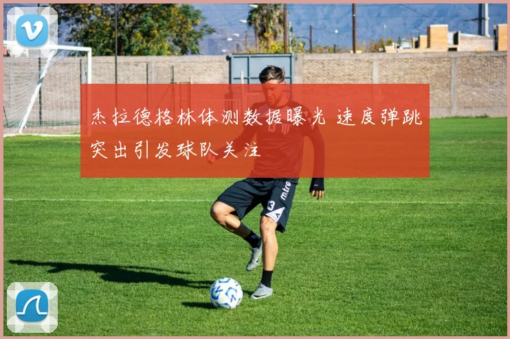 杰拉德格林体测数据曝光 速度弹跳突出引发球队关注