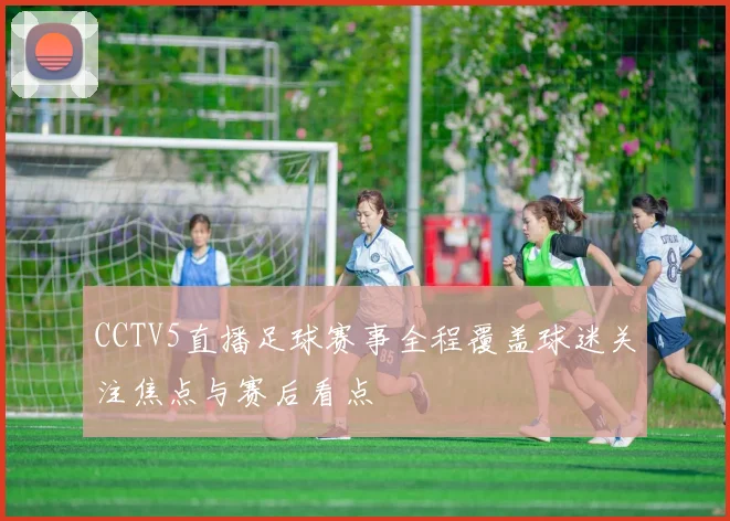 CCTV5直播足球赛事全程覆盖球迷关注焦点与赛后看点