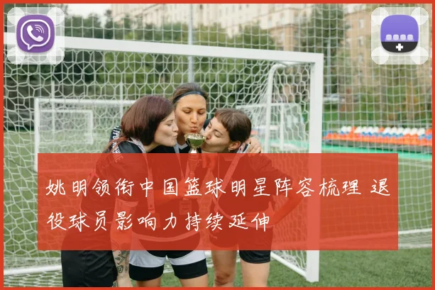 姚明领衔中国篮球明星阵容梳理 退役球员影响力持续延伸