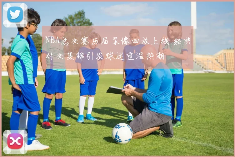 NBA总决赛历届录像回放上线 经典对决集锦引发球迷重温热潮