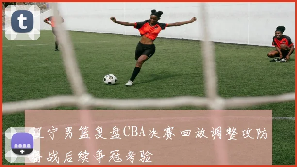 辽宁男篮复盘CBA决赛回放调整攻防备战后续争冠考验