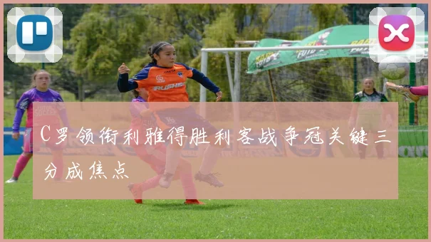 C罗领衔利雅得胜利客战争冠关键三分成焦点