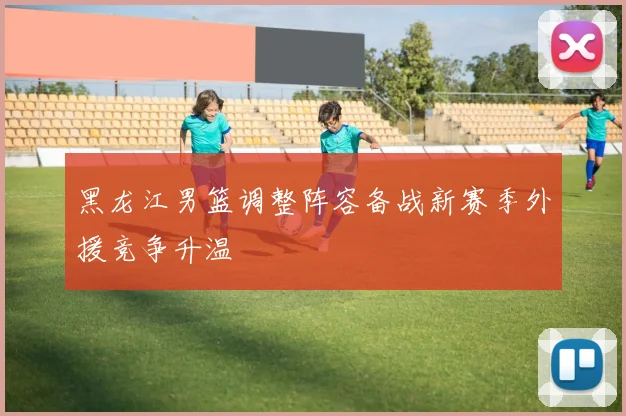 黑龙江男篮调整阵容备战新赛季外援竞争升温