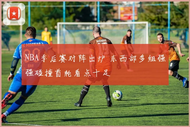 NBA季后赛对阵出炉 东西部多组强强碰撞首轮看点十足