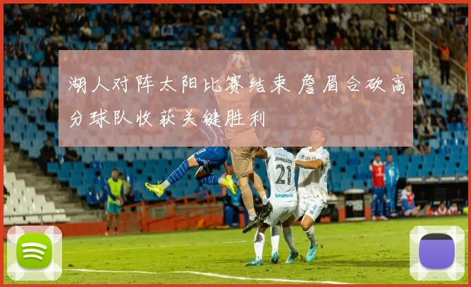 湖人对阵太阳比赛结束 詹眉合砍高分球队收获关键胜利