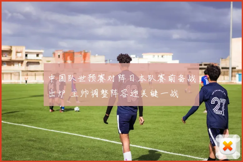 中国队世预赛对阵日本队赛前备战出炉 主帅调整阵容迎关键一战
