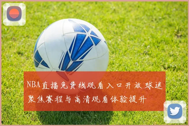 NBA直播免费线观看入口开放 球迷聚焦赛程与高清观看体验提升