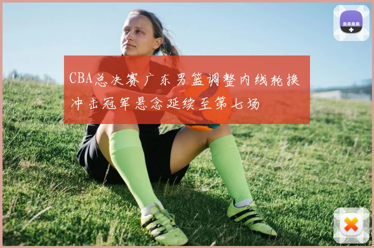 CBA总决赛广东男篮调整内线轮换 冲击冠军悬念延续至第七场