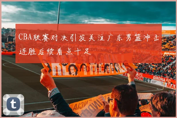 CBA联赛对决引发关注广东男篮冲击连胜后续看点十足