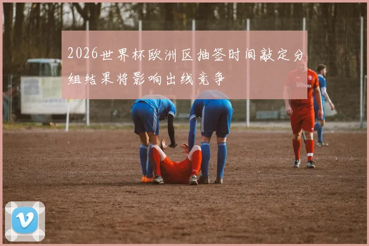 2026世界杯欧洲区抽签时间敲定分组结果将影响出线竞争