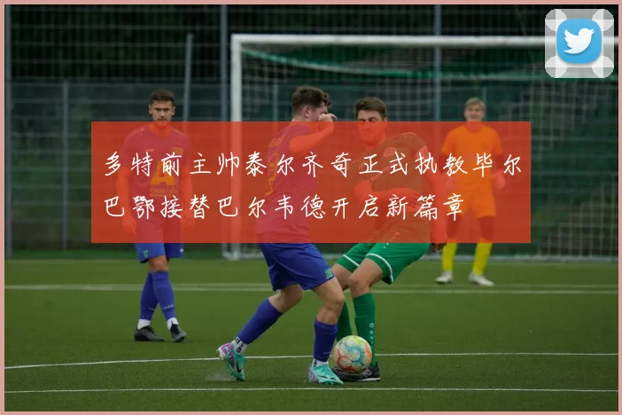 多特前主帅泰尔齐奇正式执教毕尔巴鄂接替巴尔韦德开启新篇章
