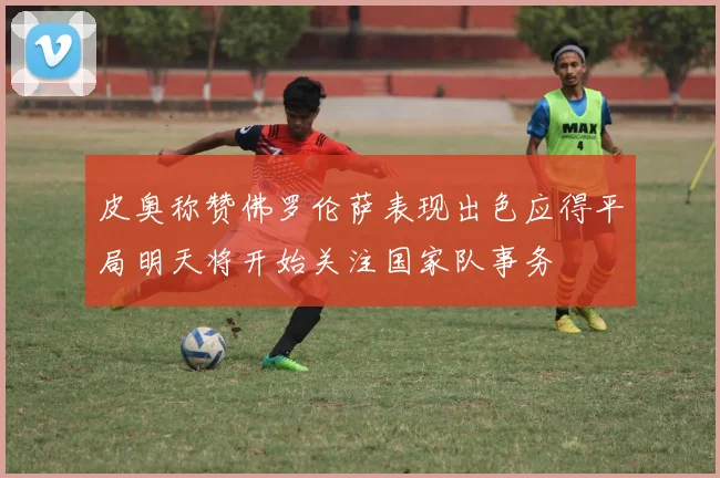 皮奥称赞佛罗伦萨表现出色应得平局明天将开始关注国家队事务