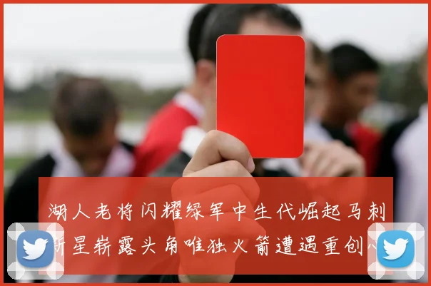 湖人老将闪耀绿军中生代崛起马刺新星崭露头角唯独火箭遭遇重创心碎不已