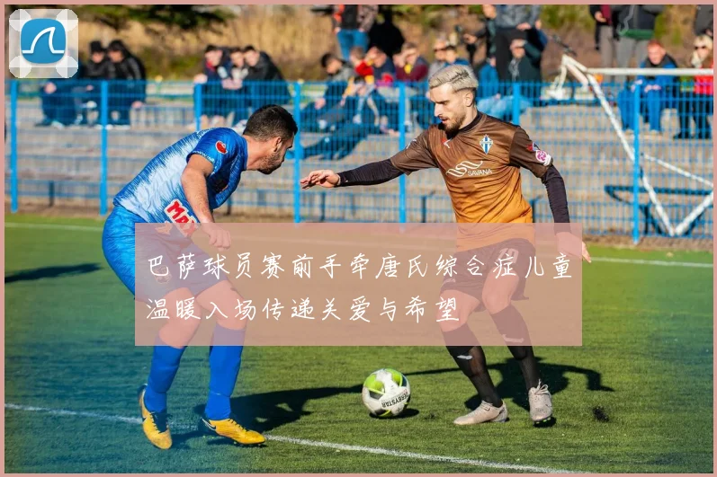 巴萨球员赛前手牵唐氏综合症儿童温暖入场传递关爱与希望
