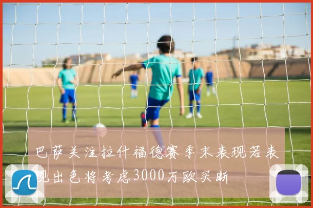 巴萨关注拉什福德赛季末表现若表现出色将考虑3000万欧买断