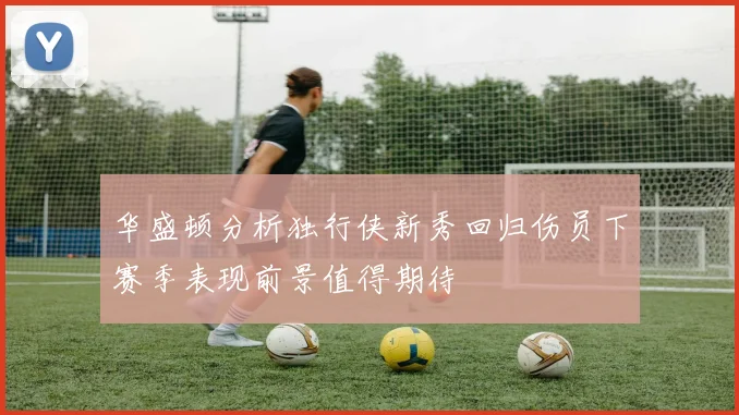 华盛顿分析独行侠新秀回归伤员下赛季表现前景值得期待