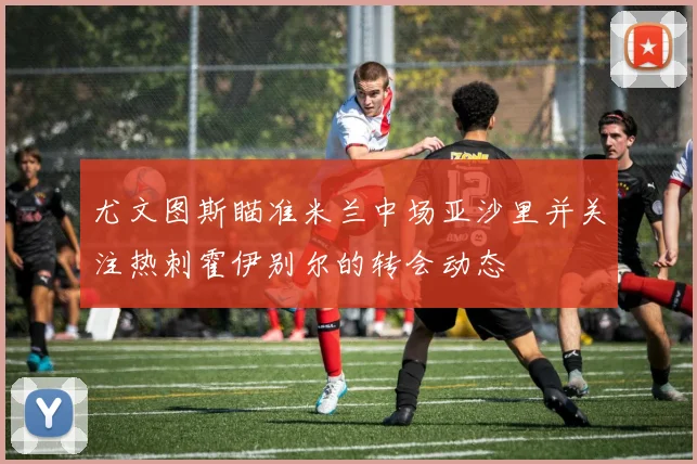 尤文图斯瞄准米兰中场亚沙里并关注热刺霍伊别尔的转会动态
