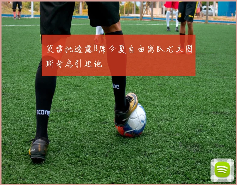 莫雷托透露B席今夏自由离队尤文图斯考虑引进他