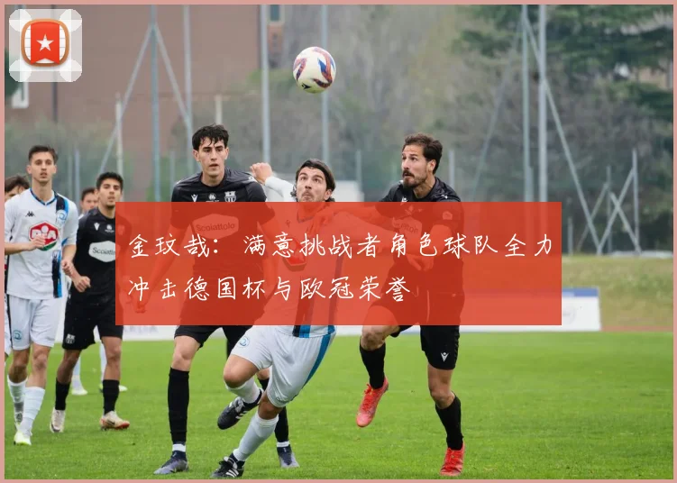 金玟哉：满意挑战者角色球队全力冲击德国杯与欧冠荣誉
