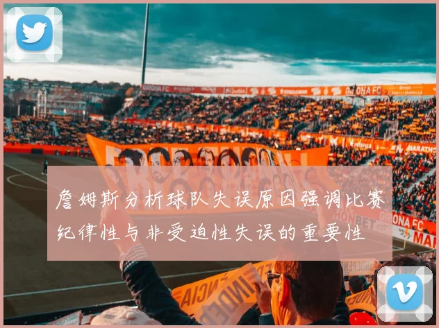 詹姆斯分析球队失误原因强调比赛纪律性与非受迫性失误的重要性
