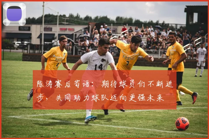 陈涛赛后寄语：期待球员们不断进步，共同助力球队迈向更强未来