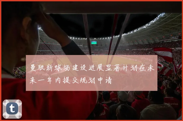 曼联新球场建设进展显著计划在未来一年内提交规划申请