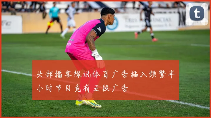 头部播客绿说体育广告插入频繁半小时节目竟有五段广告