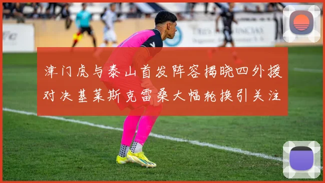 津门虎与泰山首发阵容揭晓四外援对决基莱斯克雷桑大幅轮换引关注