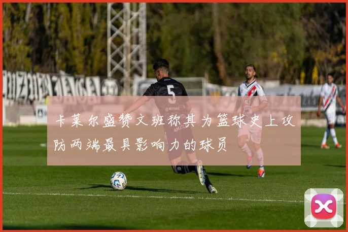 卡莱尔盛赞文班称其为篮球史上攻防两端最具影响力的球员
