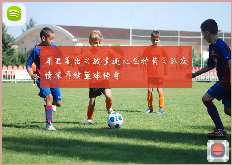 库里复出之战重逢杜兰特昔日队友情深再续篮球传奇