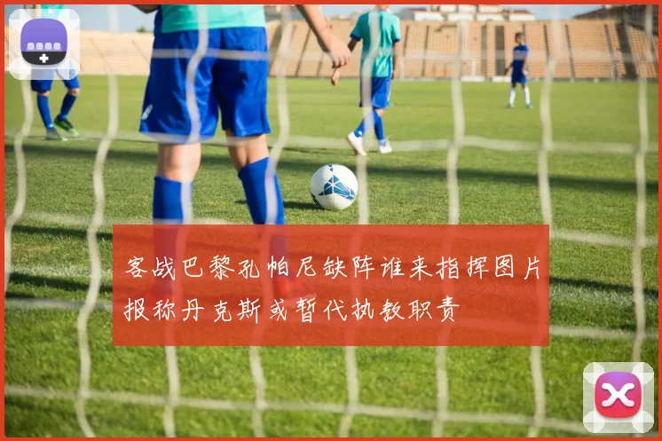 客战巴黎孔帕尼缺阵谁来指挥图片报称丹克斯或暂代执教职责