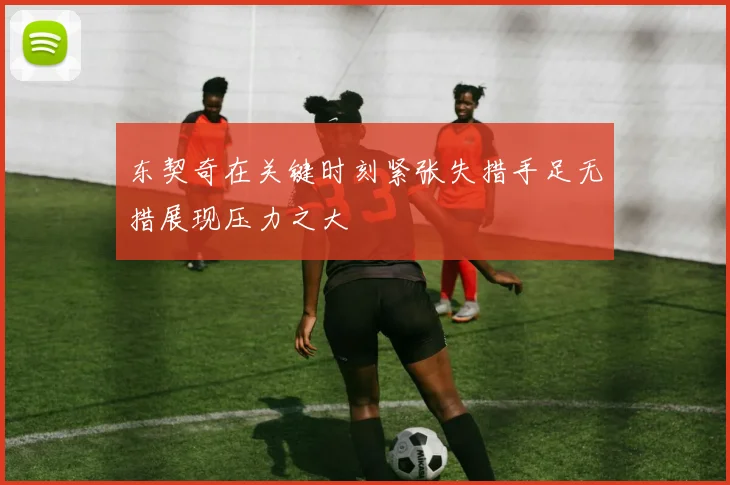 东契奇在关键时刻紧张失措手足无措展现压力之大