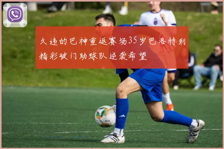 久违的巴神重返赛场35岁巴洛特利精彩破门助球队逆袭希望