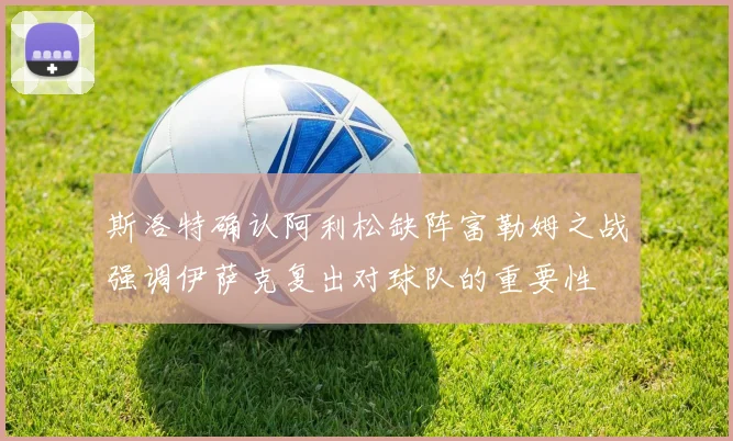 斯洛特确认阿利松缺阵富勒姆之战强调伊萨克复出对球队的重要性