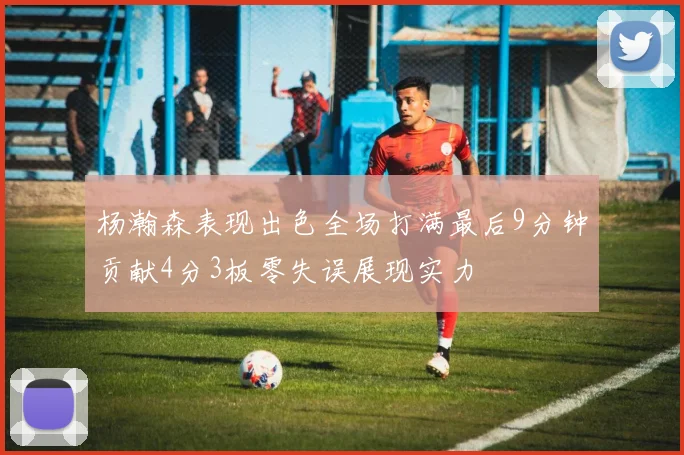 杨瀚森表现出色全场打满最后9分钟贡献4分3板零失误展现实力