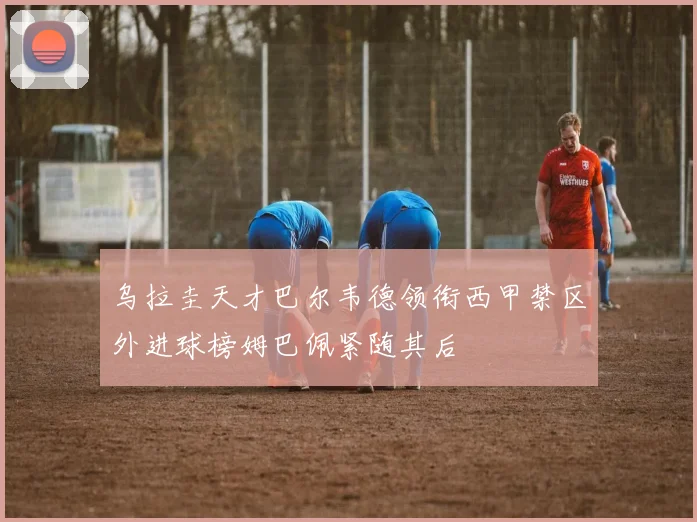 乌拉圭天才巴尔韦德领衔西甲禁区外进球榜姆巴佩紧随其后