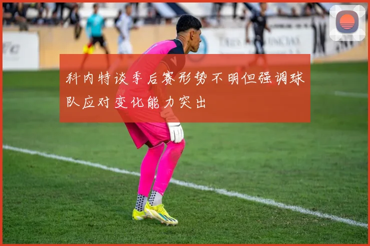 科内特谈季后赛形势不明但强调球队应对变化能力突出