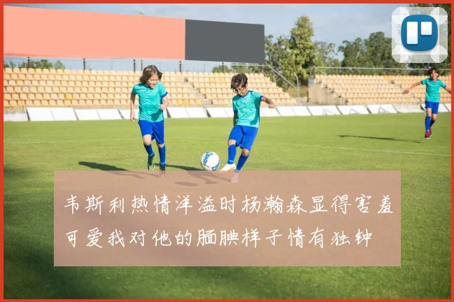 韦斯利热情洋溢时杨瀚森显得害羞可爱我对他的腼腆样子情有独钟