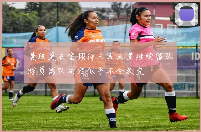曼联更衣室期待卡塞米罗继续留队球员离队决定似乎不会改变