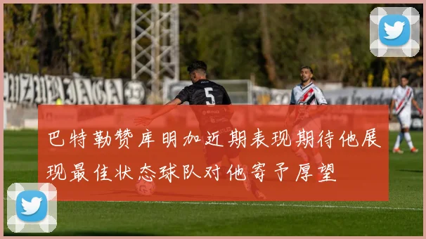 巴特勒赞库明加近期表现期待他展现最佳状态球队对他寄予厚望