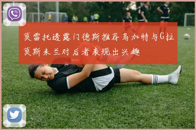 莫雷托透露门德斯推荐乌加特与G拉莫斯米兰对后者表现出兴趣