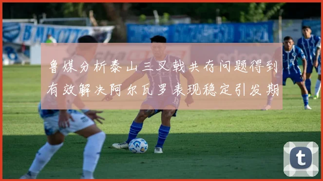 鲁媒分析泰山三叉戟共存问题得到有效解决阿尔瓦罗表现稳定引发期待